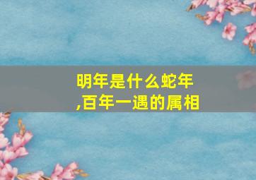 明年是什么蛇年 ,百年一遇的属相